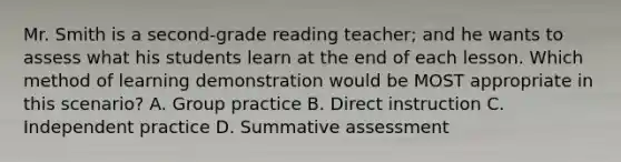 Mr. Smith is a second-grade reading teacher; and he wants to assess what his students learn at the end of each lesson. Which method of learning demonstration would be MOST appropriate in this scenario? A. Group practice B. Direct instruction C. Independent practice D. Summative assessment