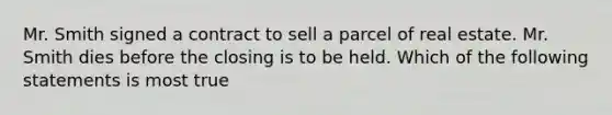 Mr. Smith signed a contract to sell a parcel of real estate. Mr. Smith dies before the closing is to be held. Which of the following statements is most true