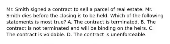 Mr. Smith signed a contract to sell a parcel of real estate. Mr. Smith dies before the closing is to be held. Which of the following statements is most true? A. The contract is terminated. B. The contract is not terminated and will be binding on the heirs. C. The contract is voidable. D. The contract is unenforceable.