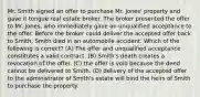 Mr. Smith signed an offer to purchase Mr. Jones' property and gave it tongue real estate broker. The broker presented the offer to Mr. Jones, who immediately gave an unqualified acceptance to the offer. Before the broker could deliver the accepted offer back to Smith, Smith died in an automobile accident. Which of the following is correct? (A) The offer and unqualified acceptance constitutes a valid contract. (B) Smith's death creates a revocation of the offer. (C) the offer is void because the deed cannot be delivered to Smith. (D) delivery of the accepted offer to the administrator of Smith's estate will bind the heirs of Smith to purchase the property.