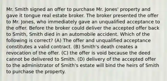 Mr. Smith signed an offer to purchase Mr. Jones' property and gave it tongue real estate broker. The broker presented the offer to Mr. Jones, who immediately gave an unqualified acceptance to the offer. Before the broker could deliver the accepted offer back to Smith, Smith died in an automobile accident. Which of the following is correct? (A) The offer and unqualified acceptance constitutes a valid contract. (B) Smith's death creates a revocation of the offer. (C) the offer is void because the deed cannot be delivered to Smith. (D) delivery of the accepted offer to the administrator of Smith's estate will bind the heirs of Smith to purchase the property.