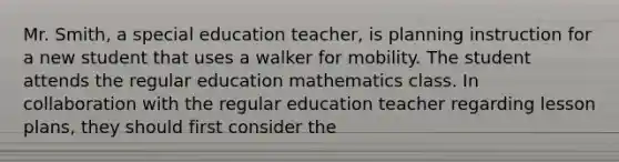 Mr. Smith, a special education teacher, is planning instruction for a new student that uses a walker for mobility. The student attends the regular education mathematics class. In collaboration with the regular education teacher regarding <a href='https://www.questionai.com/knowledge/kpcjLBAPl3-lesson-plan' class='anchor-knowledge'>lesson plan</a>s, they should first consider the