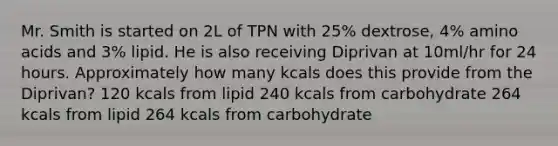 Mr. Smith is started on 2L of TPN with 25% dextrose, 4% amino acids and 3% lipid. He is also receiving Diprivan at 10ml/hr for 24 hours. Approximately how many kcals does this provide from the Diprivan? 120 kcals from lipid 240 kcals from carbohydrate 264 kcals from lipid 264 kcals from carbohydrate