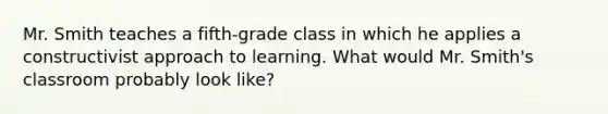 Mr. Smith teaches a fifth-grade class in which he applies a constructivist approach to learning. What would Mr. Smith's classroom probably look like?
