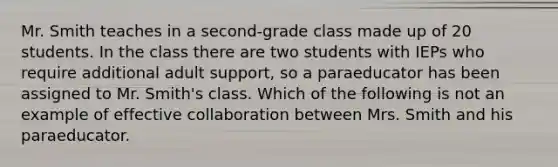 Mr. Smith teaches in a second-grade class made up of 20 students. In the class there are two students with IEPs who require additional adult support, so a paraeducator has been assigned to Mr. Smith's class. Which of the following is not an example of effective collaboration between Mrs. Smith and his paraeducator.