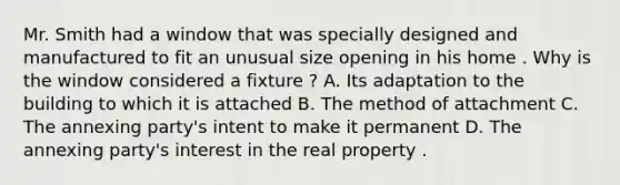 Mr. Smith had a window that was specially designed and manufactured to fit an unusual size opening in his home . Why is the window considered a fixture ? A. Its adaptation to the building to which it is attached B. The method of attachment C. The annexing party's intent to make it permanent D. The annexing party's interest in the real property .