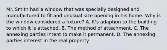 Mr. Smith had a window that was specially designed and manufactured to fit and unusual size opening in his home. Why is the window considered a fixture? A. It's adaption to the building to which it is attached. B. The method of attachment. C. The annexing parties intent to make it permanent. D. The annexing parties interest in the real property