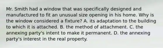 Mr. Smith had a window that was specifically designed and manufactured to fit an unusual size opening in his home. Why is the window considered a fixture? A. its adaptation to the building to which it is attached. B. the method of attachment. C. the annexing party's intent to make it permanent. D. the annexing party's interest in the real property.