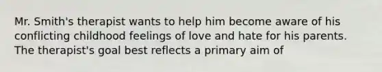 Mr. Smith's therapist wants to help him become aware of his conflicting childhood feelings of love and hate for his parents. The therapist's goal best reflects a primary aim of