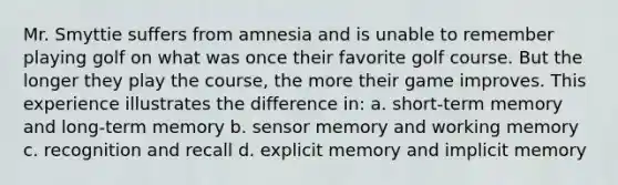 Mr. Smyttie suffers from amnesia and is unable to remember playing golf on what was once their favorite golf course. But the longer they play the course, the more their game improves. This experience illustrates the difference in: a. short-term memory and long-term memory b. sensor memory and working memory c. recognition and recall d. explicit memory and implicit memory