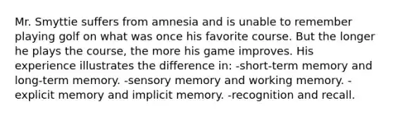 Mr. Smyttie suffers from amnesia and is unable to remember playing golf on what was once his favorite course. But the longer he plays the course, the more his game improves. His experience illustrates the difference in: -short-term memory and long-term memory. -sensory memory and working memory. -explicit memory and implicit memory. -recognition and recall.