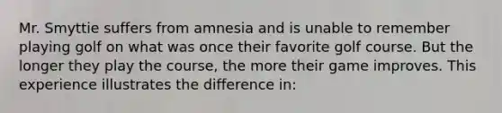 Mr. Smyttie suffers from amnesia and is unable to remember playing golf on what was once their favorite golf course. But the longer they play the course, the more their game improves. This experience illustrates the difference in: