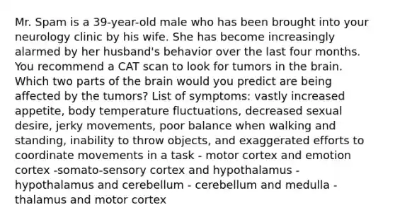 Mr. Spam is a 39-year-old male who has been brought into your neurology clinic by his wife. She has become increasingly alarmed by her husband's behavior over the last four months. You recommend a CAT scan to look for tumors in <a href='https://www.questionai.com/knowledge/kLMtJeqKp6-the-brain' class='anchor-knowledge'>the brain</a>. Which two parts of the brain would you predict are being affected by the tumors? List of symptoms: vastly increased appetite, body temperature fluctuations, decreased sexual desire, jerky movements, poor balance when walking and standing, inability to throw objects, and exaggerated efforts to coordinate movements in a task - motor cortex and emotion cortex -somato-sensory cortex and hypothalamus - hypothalamus and cerebellum - cerebellum and medulla - thalamus and motor cortex