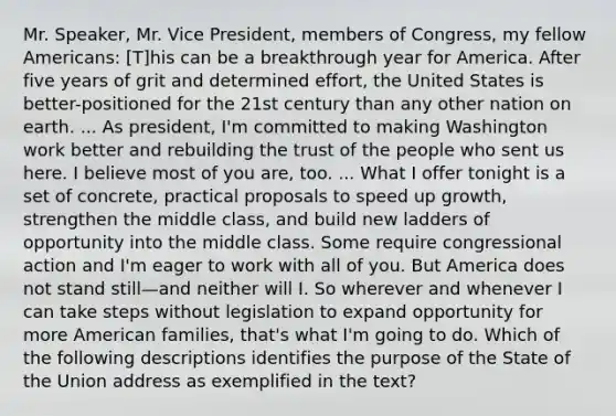 Mr. Speaker, Mr. Vice President, members of Congress, my fellow Americans: [T]his can be a breakthrough year for America. After five years of grit and determined effort, the United States is better-positioned for the 21st century than any other nation on earth. ... As president, I'm committed to making Washington work better and rebuilding the trust of the people who sent us here. I believe most of you are, too. ... What I offer tonight is a set of concrete, practical proposals to speed up growth, strengthen the middle class, and build new ladders of opportunity into the middle class. Some require congressional action and I'm eager to work with all of you. But America does not stand still—and neither will I. So wherever and whenever I can take steps without legislation to expand opportunity for more American families, that's what I'm going to do. Which of the following descriptions identifies the purpose of the State of the Union address as exemplified in the text?