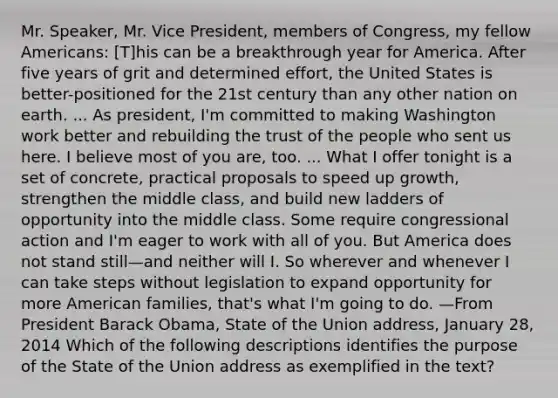 Mr. Speaker, Mr. Vice President, members of Congress, my fellow Americans: [T]his can be a breakthrough year for America. After five years of grit and determined effort, the United States is better-positioned for the 21st century than any other nation on earth. ... As president, I'm committed to making Washington work better and rebuilding the trust of the people who sent us here. I believe most of you are, too. ... What I offer tonight is a set of concrete, practical proposals to speed up growth, strengthen the middle class, and build new ladders of opportunity into the middle class. Some require congressional action and I'm eager to work with all of you. But America does not stand still—and neither will I. So wherever and whenever I can take steps without legislation to expand opportunity for more American families, that's what I'm going to do. —From President Barack Obama, State of the Union address, January 28, 2014 Which of the following descriptions identifies the purpose of the State of the Union address as exemplified in the text?