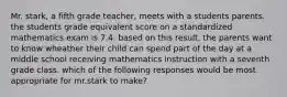 Mr. stark, a fifth grade teacher, meets with a students parents. the students grade equivalent score on a standardized mathematics exam is 7.4. based on this result, the parents want to know wheather their child can spend part of the day at a middle school receiving mathematics instruction with a seventh grade class. which of the following responses would be most appropriate for mr.stark to make?