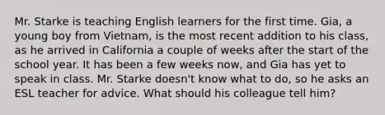 Mr. Starke is teaching English learners for the first time. Gia, a young boy from Vietnam, is the most recent addition to his class, as he arrived in California a couple of weeks after the start of the school year. It has been a few weeks now, and Gia has yet to speak in class. Mr. Starke doesn't know what to do, so he asks an ESL teacher for advice. What should his colleague tell him?