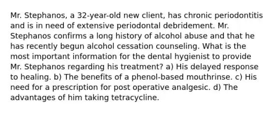 Mr. Stephanos, a 32-year-old new client, has chronic periodontitis and is in need of extensive periodontal debridement. Mr. Stephanos confirms a long history of alcohol abuse and that he has recently begun alcohol cessation counseling. What is the most important information for the dental hygienist to provide Mr. Stephanos regarding his treatment? a) His delayed response to healing. b) The benefits of a phenol-based mouthrinse. c) His need for a prescription for post operative analgesic. d) The advantages of him taking tetracycline.