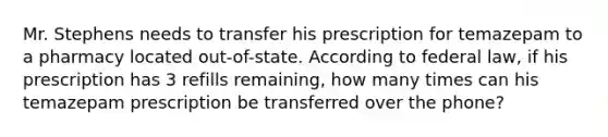 Mr. Stephens needs to transfer his prescription for temazepam to a pharmacy located out-of-state. According to federal law, if his prescription has 3 refills remaining, how many times can his temazepam prescription be transferred over the phone?