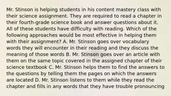 Mr. Stinson is helping students in his content mastery class with their science assignment. They are required to read a chapter in their fourth-grade science book and answer questions about it. All of these students have difficulty with reading. Which of the following approaches would be most effective in helping them with their assignment? A. Mr. Stinson goes over vocabulary words they will encounter in their reading and they discuss the meaning of those words B. Mr. Stinson goes over an article with them on the same topic covered in the assigned chapter of their science textbook C. Mr. Stinson helps them to find the answers to the questions by telling them the pages on which the answers are located D. Mr. Stinson listens to them while they read the chapter and fills in any words that they have trouble pronouncing