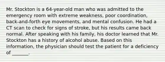 Mr. Stockton is a 64-year-old man who was admitted to the emergency room with extreme weakness, poor coordination, back-and-forth eye movements, and mental confusion. He had a CT scan to check for signs of stroke, but his results came back normal. After speaking with his family, his doctor learned that Mr. Stockton has a history of alcohol abuse. Based on this information, the physician should test the patient for a deficiency of _______.