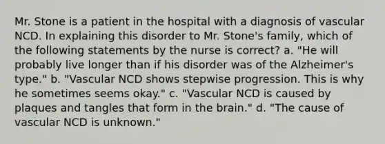 Mr. Stone is a patient in the hospital with a diagnosis of vascular NCD. In explaining this disorder to Mr. Stone's family, which of the following statements by the nurse is correct? a. "He will probably live longer than if his disorder was of the Alzheimer's type." b. "Vascular NCD shows stepwise progression. This is why he sometimes seems okay." c. "Vascular NCD is caused by plaques and tangles that form in the brain." d. "The cause of vascular NCD is unknown."