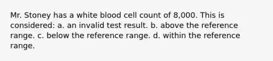 Mr. Stoney has a white blood cell count of 8,000. This is considered: a. an invalid test result. b. above the reference range. c. below the reference range. d. within the reference range.