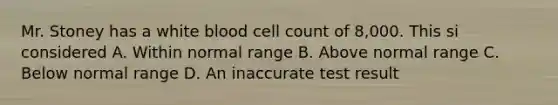 Mr. Stoney has a white blood cell count of 8,000. This si considered A. Within normal range B. Above normal range C. Below normal range D. An inaccurate test result