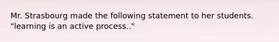 Mr. Strasbourg made the following statement to her students. "learning is an active process.."