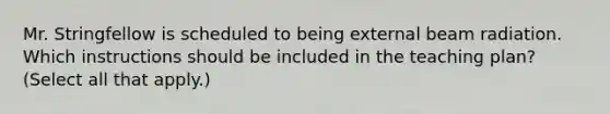 Mr. Stringfellow is scheduled to being external beam radiation. Which instructions should be included in the teaching plan? (Select all that apply.)