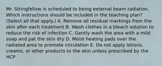 Mr. Stringfellow is scheduled to being external beam radiation. Which instructions should be included in the teaching plan? (Select all that apply.) A. Remove all residual markings from the skin after each treatment B. Wash clothes in a bleach solution to reduce the risk of infection C. Gently wash the area with a mild soap and pat the skin dry D. Moist heating pads over the radiated area to promote circulation E. Do not apply lotions, creams, or other products to the skin unless prescribed by the HCP