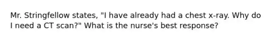 Mr. Stringfellow states, "I have already had a chest x-ray. Why do I need a CT scan?" What is the nurse's best response?