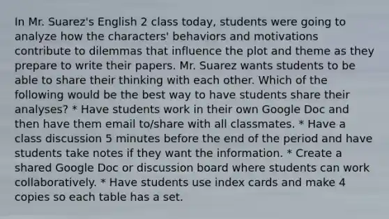 In Mr. Suarez's English 2 class today, students were going to analyze how the characters' behaviors and motivations contribute to dilemmas that influence the plot and theme as they prepare to write their papers. Mr. Suarez wants students to be able to share their thinking with each other. Which of the following would be the best way to have students share their analyses? * Have students work in their own Google Doc and then have them email to/share with all classmates. * Have a class discussion 5 minutes before the end of the period and have students take notes if they want the information. * Create a shared Google Doc or discussion board where students can work collaboratively. * Have students use index cards and make 4 copies so each table has a set.