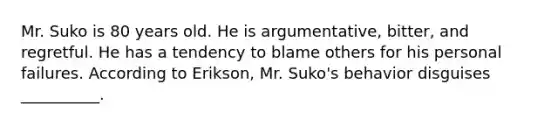 Mr. Suko is 80 years old. He is argumentative, bitter, and regretful. He has a tendency to blame others for his personal failures. According to Erikson, Mr. Suko's behavior disguises __________.