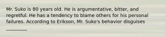 Mr. Suko is 80 years old. He is argumentative, bitter, and regretful. He has a tendency to blame others for his personal failures. According to Erikson, Mr. Suko's behavior disguises _________