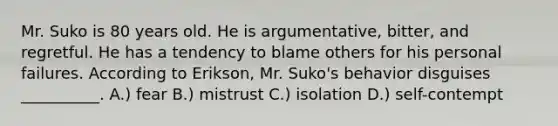 Mr. Suko is 80 years old. He is argumentative, bitter, and regretful. He has a tendency to blame others for his personal failures. According to Erikson, Mr. Suko's behavior disguises __________. A.) fear B.) mistrust C.) isolation D.) self-contempt