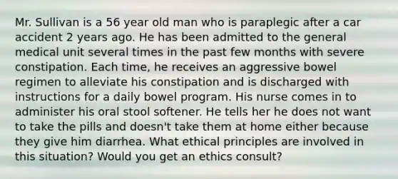 Mr. Sullivan is a 56 year old man who is paraplegic after a car accident 2 years ago. He has been admitted to the general medical unit several times in the past few months with severe constipation. Each time, he receives an aggressive bowel regimen to alleviate his constipation and is discharged with instructions for a daily bowel program. His nurse comes in to administer his oral stool softener. He tells her he does not want to take the pills and doesn't take them at home either because they give him diarrhea. What ethical principles are involved in this situation? Would you get an ethics consult?