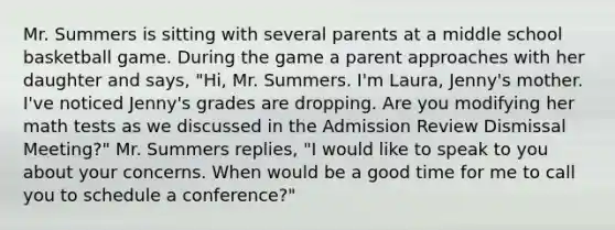 Mr. Summers is sitting with several parents at a middle school basketball game. During the game a parent approaches with her daughter and says, "Hi, Mr. Summers. I'm Laura, Jenny's mother. I've noticed Jenny's grades are dropping. Are you modifying her math tests as we discussed in the Admission Review Dismissal Meeting?" Mr. Summers replies, "I would like to speak to you about your concerns. When would be a good time for me to call you to schedule a conference?"