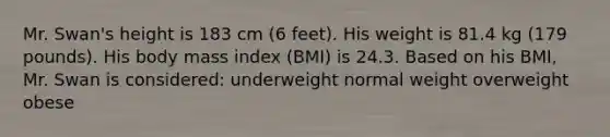 Mr. Swan's height is 183 cm (6 feet). His weight is 81.4 kg (179 pounds). His body mass index (BMI) is 24.3. Based on his BMI, Mr. Swan is considered: underweight normal weight overweight obese