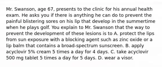 Mr. Swanson, age 67, presents to the clinic for his annual health exam. He asks you if there is anything he can do to prevent the painful blistering sores on his lip that develop in the summertime when he plays golf. You explain to Mr. Swanson that the way to prevent the development of these lesions is to A. protect the lips from sun exposure with a blocking agent such as zinc oxide or a lip balm that contains a broad-spectrum sunscreen. B. apply acyclovir 5% cream 5 times a day for 4 days. C. take acyclovir 500 mg tablet 5 times a day for 5 days. D. wear a visor.