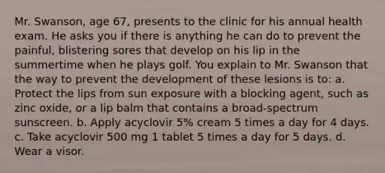 Mr. Swanson, age 67, presents to the clinic for his annual health exam. He asks you if there is anything he can do to prevent the painful, blistering sores that develop on his lip in the summertime when he plays golf. You explain to Mr. Swanson that the way to prevent the development of these lesions is to: a. Protect the lips from sun exposure with a blocking agent, such as zinc oxide, or a lip balm that contains a broad-spectrum sunscreen. b. Apply acyclovir 5% cream 5 times a day for 4 days. c. Take acyclovir 500 mg 1 tablet 5 times a day for 5 days. d. Wear a visor.