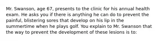 Mr. Swanson, age 67, presents to the clinic for his annual health exam. He asks you if there is anything he can do to prevent the painful, blistering sores that develop on his lip in the summertime when he plays golf. You explain to Mr. Swanson that the way to prevent the development of these lesions is to: