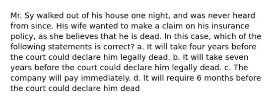 Mr. Sy walked out of his house one night, and was never heard from since. His wife wanted to make a claim on his insurance policy, as she believes that he is dead. In this case, which of the following statements is correct? a. It will take four years before the court could declare him legally dead. b. It will take seven years before the court could declare him legally dead. c. The company will pay immediately. d. It will require 6 months before the court could declare him dead