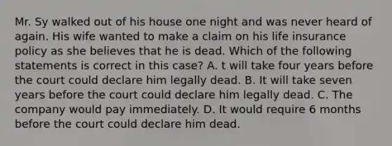 Mr. Sy walked out of his house one night and was never heard of again. His wife wanted to make a claim on his life insurance policy as she believes that he is dead. Which of the following statements is correct in this case? A. t will take four years before the court could declare him legally dead. B. It will take seven years before the court could declare him legally dead. C. The company would pay immediately. D. It would require 6 months before the court could declare him dead.