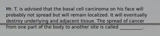 Mr. T. is advised that the basal cell carcinoma on his face will probably not spread but will remain localized. It will eventually destroy underlying and adjacent tissue. The spread of cancer from one part of the body to another site is called __________.