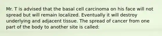 Mr. T is advised that the basal cell carcinoma on his face will not spread but will remain localized. Eventually it will destroy underlying and adjacent tissue. The spread of cancer from one part of the body to another site is called: