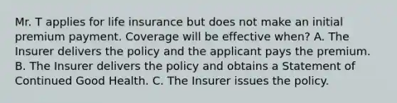 Mr. T applies for life insurance but does not make an initial premium payment. Coverage will be effective when? A. The Insurer delivers the policy and the applicant pays the premium. B. The Insurer delivers the policy and obtains a Statement of Continued Good Health. C. The Insurer issues the policy.