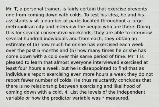 Mr. T, a personal trainer, is fairly certain that exercise prevents one from coming down with colds. To test his idea, he and his assistants visit a number of parks located throughout a large metropolitan city and interview the people who are there. Doing this for several consecutive weekends, they are able to interview several hundred individuals and from each, they obtain an estimate of (a) how much he or she has exercised each week over the past 6 months and (b) how many times he or she has come down with a cold over this same period of time. Mr. T is pleased to learn that almost everyone interviewed exercised at least four hours a week, but he is disappointed to find that as individuals report exercising even more hours a week they do not report fewer number of colds. He thus reluctantly concludes that there is no relationship between exercising and likelihood of coming down with a cold. 4. List the levels of the independent variable or how the predictor variable was * measured.