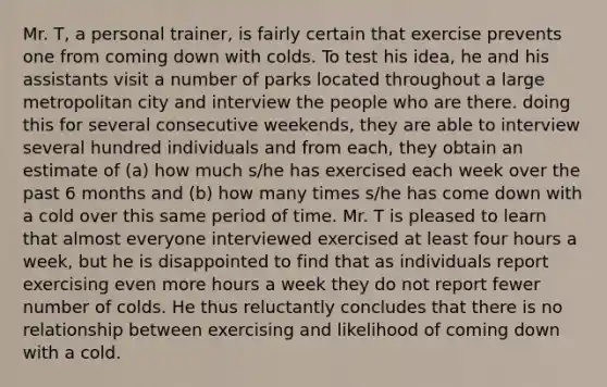 Mr. T, a personal trainer, is fairly certain that exercise prevents one from coming down with colds. To test his idea, he and his assistants visit a number of parks located throughout a large metropolitan city and interview the people who are there. doing this for several consecutive weekends, they are able to interview several hundred individuals and from each, they obtain an estimate of (a) how much s/he has exercised each week over the past 6 months and (b) how many times s/he has come down with a cold over this same period of time. Mr. T is pleased to learn that almost everyone interviewed exercised at least four hours a week, but he is disappointed to find that as individuals report exercising even more hours a week they do not report fewer number of colds. He thus reluctantly concludes that there is no relationship between exercising and likelihood of coming down with a cold.