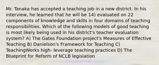 Mr. Tanaka has accepted a teaching job in a new district. In his interview, he learned that he will be 14) evaluated on 22 components of knowledge and skills in four domains of teaching responsibilities. Which of the following models of good teaching is most likely being used in his district's teacher evaluation system? A) The Gates Foundation project's Measures of Effective Teaching B) Danielson's Framework for Teaching C) TeachingWorks high- leverage teaching practices D) The Blueprint for Reform of NCLB legislation